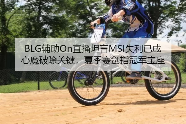 BLG辅助On直播坦言MSI失利已成心魔破除关键，夏季赛剑指冠军宝座